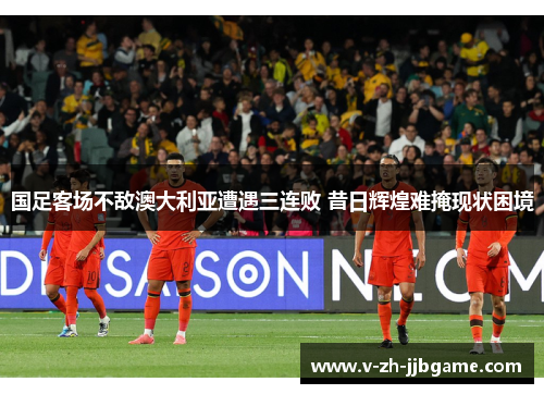 国足客场不敌澳大利亚遭遇三连败 昔日辉煌难掩现状困境