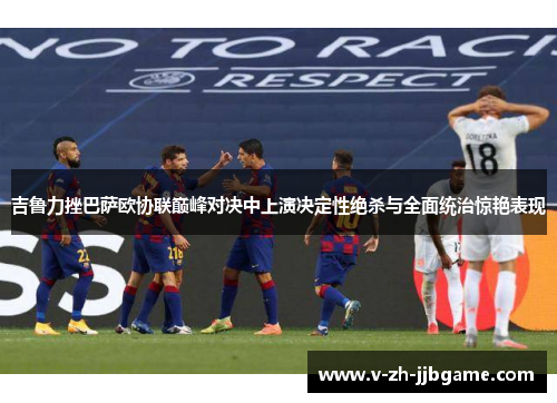 吉鲁力挫巴萨欧协联巅峰对决中上演决定性绝杀与全面统治惊艳表现
