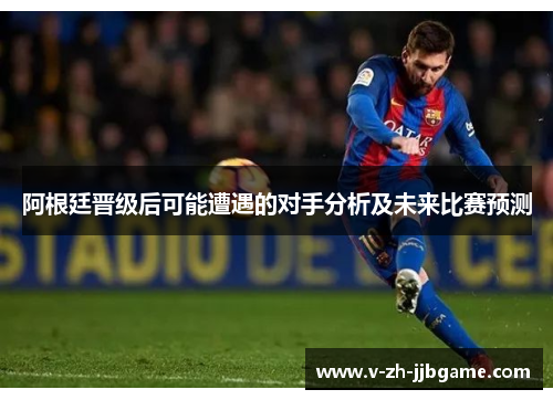 阿根廷晋级后可能遭遇的对手分析及未来比赛预测 阿根廷晋级后可能遭遇的对手分析及未来比赛预测
