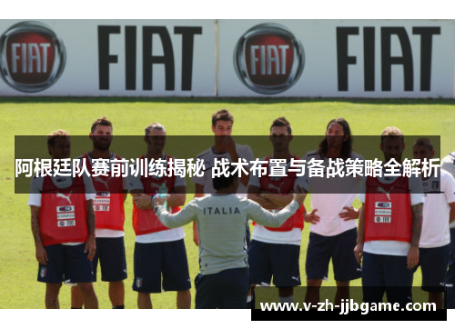 阿根廷队赛前训练揭秘 战术布置与备战策略全解析