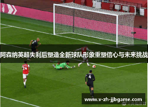 阿森纳英超失利后塑造全新球队形象重塑信心与未来挑战