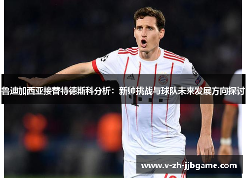 鲁迪加西亚接替特德斯科分析：新帅挑战与球队未来发展方向探讨