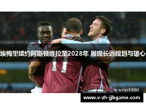 埃梅里续约阿斯顿维拉至2028年 展现长远规划与雄心 埃梅里续约阿斯顿维拉至2028年 展现长远规划与雄心
